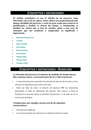 CONCEPTOS Y DEFINICIONES
    El análisis cuantitativo (o sea, el cálculo) de un proyecto, exige
    determinar una serie de valores. Estos valores nos proporcionarán una
    imagen detallada del proyecto y serán de gran ayuda para mejorar la
    planificación y facilitar el control del mismo. A continuación se
    detallan los valores que se han de calcular, junto a una serie de
    conceptos que nos ayudarán a comprender su significado e
    importancia.

•      Duración del proyecto
•      Camino
•      Inicio mínimo
•      Fin mínimo
•      Inicio máximo
•      Fin máximo
•      Margen libre
•      Margen total
•      Camino crítico


           CONCEPTOS Y DEFINICIONES - DURACIÓN
    La duración del proyecto es el número de unidades de tiempo (horas,
    días, semanas, meses...) necesarias para llevar a cabo el proyecto.

•      La duración del proyecto depende de la duración de cada una de las tareas y de las
     relaciones de dependencia que existan entre ellas.
•      Dada una fecha de inicio, la duración del proyecto NO nos proporciona
     directamente la fecha de finalización del proyecto. Para conocer la fecha de
     finalización es necesario utilizar el calendario del proyecto y el de cada uno de los
     recursos que participan.


    Consideremos, por ejemplo, un proyecto de las siguientes
    características:

•      Una duración de tres días.
•      Los recursos humanos que intervienen no trabajan los fines de semana.
 