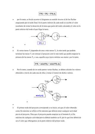 FMi = IMj = FMj-dj
• por lo tanto, se ha de recorrer el diagrama en sentido inverso al de las flechas
empezando por el nodo final. En la parte inferior de cada nodo se escribe el valor
resultante de restar la duración de la tarea que parte del nodo calculado al valor en la
parte inferior del nodo al que llega la tarea.
•
•
• Si varias tareas Tj dependen de una o más tareas Ti, lo más tarde que podrán
terminar las tareas Ti sin retrasar el proyecto será lo más tarde que podrá empezar la
primera de las tareas Tj, o sea, aquella cuyo inicio mínimo sea menor. por lo tanto:
FMi = mín(IMj) = mín(FMj-dj)
• Por lo tanto, cuando de un nodo parten varias flechas, se deben calcular los valores
obtenidos a través de cada una de ellas y tomar el menor de dichos valores.
•
•
• El primer nodo del proyecto corresponde a su inicio, así que el valor obtenido
como fin máximo se refiere al fin máximo que debería tener cualquier actividad
previa al proyecto. Para que el proyecto pueda empezar en el instante 0, el fin
máximo de cualquier actividad previa deberá también ser 0, por lo que éste deberá de
ser el valor que obtengamos en la parte inferior del primer nodo.
 