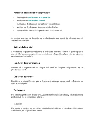 Revisión y análisis crítico del proyecto
• Resolución de conflictos de programación
• Resolución de conflictos de recurso
• Verificación de plazos con proveedores y subcontratistas
• Verificación de plazos con departamentos implicados
• Análisis crítico: búsqueda de posibilidades de optimización
Al terminar esta fase se dispondrá de la planificación que servirá de referencia para el
desarrollo del proyecto.
Actividad elemental
Actividad que no puede descomponerse en actividades menores. También se puede aplicar a
una actividad cuya descomposición no aportará nada a la gestión del proyecto (por ejemplo,
actividades subcontratadas).
Conflictos de programación
Consiste en la imposibilidad de cumplir una fecha de obligado cumplimiento con la
planificación creada.
Conflictos de recurso
Consiste en la asignación a un recurso de más actividades de las que puede realizar con las
horas de que dispone.
Predecesora
Una tarea i es predecesora de una tarea j, cuando la realización de la tarea j está directamente
condicionada por la ejecución de la tarea i.
Sucesora
Una tarea j es sucesora de una tarea i, cuando la realización de la tarea j está directamente
condicionada por la ejecución de la tarea i.
 