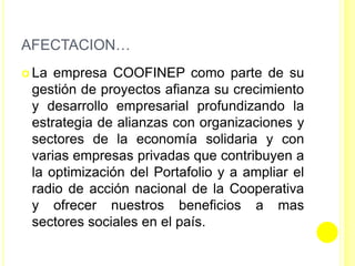 AFECTACION…
 La empresa COOFINEP como parte de su
gestión de proyectos afianza su crecimiento
y desarrollo empresarial profundizando la
estrategia de alianzas con organizaciones y
sectores de la economía solidaria y con
varias empresas privadas que contribuyen a
la optimización del Portafolio y a ampliar el
radio de acción nacional de la Cooperativa
y ofrecer nuestros beneficios a mas
sectores sociales en el país.
 