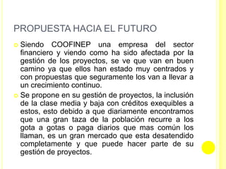PROPUESTA HACIA EL FUTURO
 Siendo COOFINEP una empresa del sector
financiero y viendo como ha sido afectada por la
gestión de los proyectos, se ve que van en buen
camino ya que ellos han estado muy centrados y
con propuestas que seguramente los van a llevar a
un crecimiento continuo.
 Se propone en su gestión de proyectos, la inclusión
de la clase media y baja con créditos exequibles a
estos, esto debido a que diariamente encontramos
que una gran taza de la población recurre a los
gota a gotas o paga diarios que mas común los
llaman, es un gran mercado que esta desatendido
completamente y que puede hacer parte de su
gestión de proyectos.
 