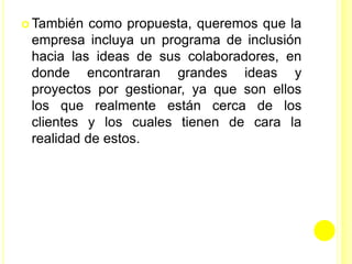  También como propuesta, queremos que la
empresa incluya un programa de inclusión
hacia las ideas de sus colaboradores, en
donde encontraran grandes ideas y
proyectos por gestionar, ya que son ellos
los que realmente están cerca de los
clientes y los cuales tienen de cara la
realidad de estos.
 