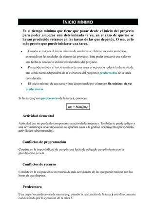 INICIO MÍNIMO
Es el tiempo mínimo que tiene que pasar desde el inicio del proyecto
para poder empezar una determinada tarea, en el caso de que no se
hayan producido retrasos en las tareas de las que depende. O sea, es lo
más pronto que puede iniciarse una tarea.
•

Cuando se calcula el inicio mínimo de una tarea se obtiene un valor numérico
expresado en las unidades de tiempo del proyecto. Para poder convertir ese valor en
una fecha es necesario utilizar el calendario del proyecto.

•

Para poder reducir el inicio mínimo de una tarea es necesario reducir la duración de
una o más tareas (dependerá de la estructura del proyecto) predecesoras de la tarea
considerada.

•

El inicio mínimo de una tarea viene determinado por el mayor fin mínimo de sus
predecesoras.

Si las tareas j son predecesoras de la tarea i, entonces:
imi = Max(fmj)

Actividad elemental
Actividad que no puede descomponerse en actividades menores. También se puede aplicar a
una actividad cuya descomposición no aportará nada a la gestión del proyecto (por ejemplo,
actividades subcontratadas).

Conflictos de programación
Consiste en la imposibilidad de cumplir una fecha de obligado cumplimiento con la
planificación creada.

Conflictos de recurso
Consiste en la asignación a un recurso de más actividades de las que puede realizar con las
horas de que dispone.

Predecesora
Una tarea i es predecesora de una tarea j, cuando la realización de la tarea j está directamente
condicionada por la ejecución de la tarea i.

 