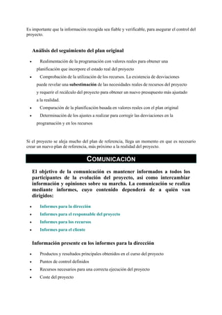 Es importante que la información recogida sea fiable y verificable, para asegurar el control del
proyecto.

Análisis del seguimiento del plan original
•

Realimentación de la programación con valores reales para obtener una
planificación que incorpore el estado real del proyecto

•

Comprobación de la utilización de los recursos. La existencia de desviaciones
puede revelar una subestimación de las necesidades reales de recursos del proyecto
y requerir el recálculo del proyecto para obtener un nuevo presupuesto más ajustado
a la realidad.

•

Comparación de la planificación basada en valores reales con el plan original

•

Determinación de los ajustes a realizar para corregir las desviaciones en la
programación y en los recursos

Si el proyecto se aleja mucho del plan de referencia, llega un momento en que es necesario
crear un nuevo plan de referencia, más próximo a la realidad del proyecto.

COMUNICACIÓN
El objetivo de la comunicación es mantener informados a todos los
participantes de la evolución del proyecto, así como intercambiar
información y opiniones sobre su marcha. La comunicación se realiza
mediante informes, cuyo contenido dependerá de a quién van
dirigidos:
•

Informes para la dirección

•

Informes para el responsable del proyecto

•

Informes para los recursos

•

Informes para el cliente

Información presente en los informes para la dirección
•

Productos y resultados principales obtenidos en el curso del proyecto

•

Puntos de control definidos

•

Recursos necesarios para una correcta ejecución del proyecto

•

Coste del proyecto

 