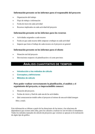 Información presente en los informes para el responsable del proyecto
•

Organización del trabajo

•

Flujo de trabajo e información

•

Fecha de inicio de cada actividad

•

Recursos implicados en cada actividad del proyecto

Información presente en los informes para los recursos
•

Actividades asignadas a cada recurso

•

Fecha en que cada recurso debe empezar a trabajar en cada actividad

•

Impacto que tiene el trabajo de cada recurso en el proyecto en general

Información presente en los informes para el cliente
•

Situación real del proyecto

•

Desviaciones respecto a la planificación o el coste previstos

ANÁLISIS CUANTITATIVO DE TIEMPOS
•

Introducción a los métodos de cálculo

•

Conceptos y definiciones

•

Métodos de cálculo

Para poder realizar correctamente la planificación, el análisis y el
seguimiento del proyecto, es imprescindible conocer:
•

Duración del proyecto.

•

Fechas de inicio y final de cada una de las actividades.

•

Qué consecuencias tendrá sobre el proyecto el retraso de una actividad (margen
libre y total).

Esta información se obtiene a partir de las duraciones de las tareas y las relaciones de
dependencia que existen entre ellas, pero los cálculos a realizar no son triviales ni inmediatos.
Todos los métodos manuales de cálculo de proyectos que veremos se apoyan en la realización
de algún tipo de gráfico.

 