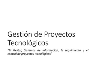Gestión de Proyectos
Tecnológicos
“El Gestor, Sistemas de información, El seguimiento y el
control de proyectos tecnológicos”
 
