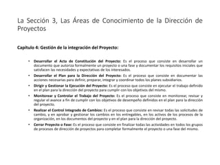 La Sección 3, Las Áreas de Conocimiento de la Dirección de
Proyectos
Capítulo 4: Gestión de la integración del Proyecto:
• Desarrollar el Acta de Constitución del Proyecto: Es el proceso que consiste en desarrollar un
documento que autoriza formalmente un proyecto o una fase y documentar los requisitos iniciales que
satisfacen las necesidades y expectativas de los interesados.
• Desarrollar el Plan para la Dirección del Proyecto: Es el proceso que consiste en documentar las
acciones necesarias para definir, preparar, integrar y coordinar todos los planes subsidiarios.
• Dirigir y Gestionar la Ejecución del Proyecto: Es el proceso que consiste en ejecutar el trabajo definido
en el plan para la dirección del proyecto para cumplir con los objetivos del mismo.
• Monitorear y Controlar el Trabajo del Proyecto: Es el proceso que consiste en monitorear, revisar y
regular el avance a fin de cumplir con los objetivos de desempeño definidos en el plan para la dirección
del proyecto.
• Realizar el Control Integrado de Cambios: Es el proceso que consiste en revisar todas las solicitudes de
cambio, y en aprobar y gestionar los cambios en los entregables, en los activos de los procesos de la
organización, en los documentos del proyecto y en el plan para la dirección del proyecto.
• Cerrar Proyecto o Fase: Es el proceso que consiste en finalizar todas las actividades en todos los grupos
de procesos de dirección de proyectos para completar formalmente el proyecto o una fase del mismo.
 
