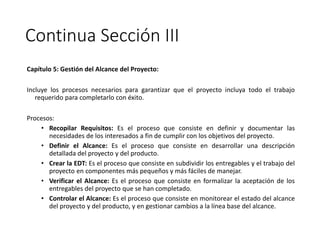 Continua Sección III
Capítulo 5: Gestión del Alcance del Proyecto:
Incluye los procesos necesarios para garantizar que el proyecto incluya todo el trabajo
requerido para completarlo con éxito.
Procesos:
• Recopilar Requisitos: Es el proceso que consiste en definir y documentar las
necesidades de los interesados a fin de cumplir con los objetivos del proyecto.
• Definir el Alcance: Es el proceso que consiste en desarrollar una descripción
detallada del proyecto y del producto.
• Crear la EDT: Es el proceso que consiste en subdividir los entregables y el trabajo del
proyecto en componentes más pequeños y más fáciles de manejar.
• Verificar el Alcance: Es el proceso que consiste en formalizar la aceptación de los
entregables del proyecto que se han completado.
• Controlar el Alcance: Es el proceso que consiste en monitorear el estado del alcance
del proyecto y del producto, y en gestionar cambios a la línea base del alcance.
 