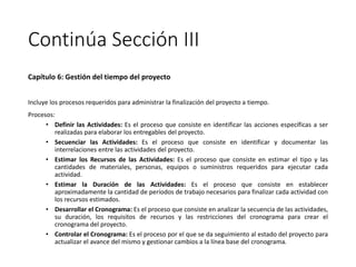 Continúa Sección III
Capítulo 6: Gestión del tiempo del proyecto
Incluye los procesos requeridos para administrar la finalización del proyecto a tiempo.
Procesos:
• Definir las Actividades: Es el proceso que consiste en identificar las acciones específicas a ser
realizadas para elaborar los entregables del proyecto.
• Secuenciar las Actividades: Es el proceso que consiste en identificar y documentar las
interrelaciones entre las actividades del proyecto.
• Estimar los Recursos de las Actividades: Es el proceso que consiste en estimar el tipo y las
cantidades de materiales, personas, equipos o suministros requeridos para ejecutar cada
actividad.
• Estimar la Duración de las Actividades: Es el proceso que consiste en establecer
aproximadamente la cantidad de períodos de trabajo necesarios para finalizar cada actividad con
los recursos estimados.
• Desarrollar el Cronograma: Es el proceso que consiste en analizar la secuencia de las actividades,
su duración, los requisitos de recursos y las restricciones del cronograma para crear el
cronograma del proyecto.
• Controlar el Cronograma: Es el proceso por el que se da seguimiento al estado del proyecto para
actualizar el avance del mismo y gestionar cambios a la línea base del cronograma.
 