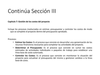 Continúa Sección III
Capítulo 7: Gestión de los costos del proyecto
Incluye los procesos involucrados en estimar, presupuestar y controlar los costos de modo
que se complete el proyecto dentro del presupuesto aprobado.
Procesos:
• Estimar los Costos: Es el proceso que consiste en desarrollar una aproximación de los
recursos financieros necesarios para completar las actividades del proyecto.
• Determinar el Presupuesto: Es el proceso que consiste en sumar los costos
estimados de actividades individuales o paquetes de trabajo para establecer una
línea base de costo autorizada.
• Controlar los Costos: Es el proceso que consiste en monitorear la situación del
proyecto para actualizar el presupuesto del mismo y gestionar cambios a la línea
base de costo.
 