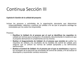 Continua Sección III
Capítulo 8: Gestión de la calidad del proyecto
Incluye los procesos y actividades de la organización ejecutante que determinan
responsabilidades, objetivos y políticas de calidad a fin de que el proyecto satisfaga las
necesidades por las cuales fue emprendido.
Procesos:
• Planificar la Calidad—Es el proceso por el cual se identifican los requisitos de
calidad y/o normas para el proyecto y el producto, documentando la manera en que
el proyecto demostrará el cumplimiento con los mismos.
• Realizar el Aseguramiento de Calidad—Es el proceso que consiste en auditar los
requisitos de calidad y los resultados de las medidas de control de calidad, para
asegurar que se utilicen las normas de calidad apropiadas y las definiciones
operacionales.
• Realizar el Control de Calidad—Es el proceso por el que se monitorean y registran
los resultados de la ejecución de actividades de control de calidad, a fin de evaluar el
desempeño y recomendar cambios necesarios.
 
