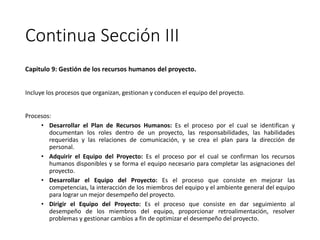 Continua Sección III
Capitulo 9: Gestión de los recursos humanos del proyecto.
Incluye los procesos que organizan, gestionan y conducen el equipo del proyecto.
Procesos:
• Desarrollar el Plan de Recursos Humanos: Es el proceso por el cual se identifican y
documentan los roles dentro de un proyecto, las responsabilidades, las habilidades
requeridas y las relaciones de comunicación, y se crea el plan para la dirección de
personal.
• Adquirir el Equipo del Proyecto: Es el proceso por el cual se confirman los recursos
humanos disponibles y se forma el equipo necesario para completar las asignaciones del
proyecto.
• Desarrollar el Equipo del Proyecto: Es el proceso que consiste en mejorar las
competencias, la interacción de los miembros del equipo y el ambiente general del equipo
para lograr un mejor desempeño del proyecto.
• Dirigir el Equipo del Proyecto: Es el proceso que consiste en dar seguimiento al
desempeño de los miembros del equipo, proporcionar retroalimentación, resolver
problemas y gestionar cambios a fin de optimizar el desempeño del proyecto.
 