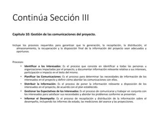 Continúa Sección III
Capitulo 10: Gestión de las comunicaciones del proyecto.
Incluye los procesos requeridos para garantizar que la generación, la recopilación, la distribución, el
almacenamiento, la recuperación y la disposición final de la información del proyecto sean adecuados y
oportunos.
Procesos:
• Identificar a los Interesados: Es el proceso que consiste en identificar a todas las personas u
organizaciones impactadas por el proyecto, y documentar información relevante relativa a sus intereses,
participación e impacto en el éxito del mismo.
• Planificar las Comunicaciones: Es el proceso para determinar las necesidades de información de los
interesados en el proyecto y definir cómo abordar las comunicaciones con ellos.
• Distribuir la Información: Es el proceso de poner la información relevante a disposición de los
interesados en el proyecto, de acuerdo con el plan establecido.
• Gestionar las Expectativas de los Interesados: Es el proceso de comunicarse y trabajar en conjunto con
los interesados para satisfacer sus necesidades y abordar los problemas conforme se presentan.
• Informar el Desempeño: Es el proceso de recopilación y distribución de la información sobre el
desempeño, incluyendo los informes de estado, las mediciones del avance y las proyecciones.
 
