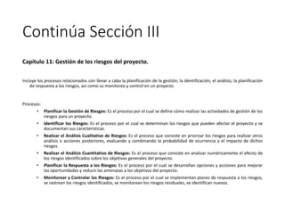 Continúa Sección III
Capítulo 11: Gestión de los riesgos del proyecto.
Incluye los procesos relacionados con llevar a cabo la planificación de la gestión, la identificación, el análisis, la planificación
de respuesta a los riesgos, así como su monitoreo y control en un proyecto.
Procesos:
• Planificar la Gestión de Riesgos: Es el proceso por el cual se define cómo realizar las actividades de gestión de los
riesgos para un proyecto.
• Identificar los Riesgos: Es el proceso por el cual se determinan los riesgos que pueden afectar el proyecto y se
documentan sus características.
• Realizar el Análisis Cualitativo de Riesgos: Es el proceso que consiste en priorizar los riesgos para realizar otros
análisis o acciones posteriores, evaluando y combinando la probabilidad de ocurrencia y el impacto de dichos
riesgos.
• Realizar el Análisis Cuantitativo de Riesgos: Es el proceso que consiste en analizar numéricamente el efecto de
los riesgos identificados sobre los objetivos generales del proyecto.
• Planificar la Respuesta a los Riesgos: Es el proceso por el cual se desarrollan opciones y acciones para mejorar
las oportunidades y reducir las amenazas a los objetivos del proyecto.
• Monitorear y Controlar los Riesgos: Es el proceso por el cual se implementan planes de respuesta a los riesgos,
se rastrean los riesgos identificados, se monitorean los riesgos residuales, se identifican nuevos.
 