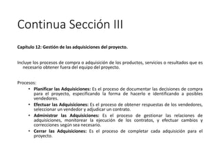 Continua Sección III
Capítulo 12: Gestión de las adquisiciones del proyecto.
Incluye los procesos de compra o adquisición de los productos, servicios o resultados que es
necesario obtener fuera del equipo del proyecto.
Procesos:
• Planificar las Adquisiciones: Es el proceso de documentar las decisiones de compra
para el proyecto, especificando la forma de hacerlo e identificando a posibles
vendedores.
• Efectuar las Adquisiciones: Es el proceso de obtener respuestas de los vendedores,
seleccionar un vendedor y adjudicar un contrato.
• Administrar las Adquisiciones: Es el proceso de gestionar las relaciones de
adquisiciones, monitorear la ejecución de los contratos, y efectuar cambios y
correcciones según sea necesario.
• Cerrar las Adquisiciones: Es el proceso de completar cada adquisición para el
proyecto.
 