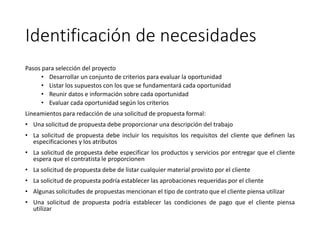 Identificación de necesidades
Pasos para selección del proyecto
• Desarrollar un conjunto de criterios para evaluar la oportunidad
• Listar los supuestos con los que se fundamentará cada oportunidad
• Reunir datos e información sobre cada oportunidad
• Evaluar cada oportunidad según los criterios
Lineamientos para redacción de una solicitud de propuesta formal:
• Una solicitud de propuesta debe proporcionar una descripción del trabajo
• La solicitud de propuesta debe incluir los requisitos los requisitos del cliente que definen las
especificaciones y los atributos
• La solicitud de propuesta debe especificar los productos y servicios por entregar que el cliente
espera que el contratista le proporcionen
• La solicitud de propuesta debe de listar cualquier material provisto por el cliente
• La solicitud de propuesta podría establecer las aprobaciones requeridas por el cliente
• Algunas solicitudes de propuestas mencionan el tipo de contrato que el cliente piensa utilizar
• Una solicitud de propuesta podría establecer las condiciones de pago que el cliente piensa
utilizar
 