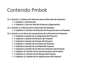 Contenido Pmbok
 La Sección 1, El Marco de referencia para la Dirección de Proyectos
 El Capítulo 1, Introducción
 El Capítulo 2, Ciclo de Vida del Proyecto y Organización
 La Sección 2, La Norma para la Dirección de Proyectos
 El Capítulo 3, Procesos de Dirección de Proyectos para un Proyecto
 La Sección 3, Las Áreas de Conocimiento de la Dirección de Proyectos
 El Capítulo 4, Gestión de la Integración del Proyecto
 El Capítulo 5, Gestión del Alcance del Proyecto
 El Capítulo 6, Gestión del Tiempo del Proyecto
 El Capítulo 7, Gestión de los Costos del Proyecto
 El Capítulo 8, Gestión de la Calidad del Proyecto
 El Capítulo 9, Gestión de los Recursos Humanos del Proyecto
 El Capítulo 10, Gestión de las Comunicaciones del Proyecto
 El Capítulo 11, Gestión de los Riesgos del Proyecto
 El Capítulo 12, Gestión de las Adquisiciones del Proyecto
 