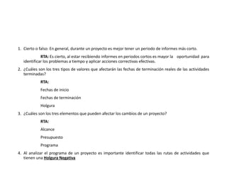 1. Cierto o falso: En general, durante un proyecto es mejor tener un periodo de informes más corto.
RTA: Es cierto, al estar recibiendo informes en periodos cortos es mayor la oportunidad para
identificar los problemas a tiempo y aplicar acciones correctivas efectivas.
2. ¿Cuáles son los tres tipos de valores que afectarán las fechas de terminación reales de las actividades
terminadas?
RTA:
Fechas de inicio
Fechas de terminación
Holgura
3. ¿Cuáles son los tres elementos que pueden afectar los cambios de un proyecto?
RTA:
Alcance
Presupuesto
Programa
4. Al analizar el programa de un proyecto es importante identificar todas las rutas de actividades que
tienen una Holgura Negativa
 