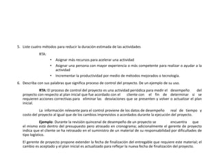 5. Liste cuatro métodos para reducir la duración estimada de las actividades
RTA:
• Asignar más recursos para acelerar una actividad
• Asignar una persona con mayor experiencia o más competente para realizar o ayudar a la
actividad
• Incrementar la productividad por medio de métodos mejorados o tecnología.
6. Describa con sus palabras que significa proceso de control del proyecto. De un ejemplo de su uso.
RTA: El proceso de control del proyecto es una actividad periódica para medir el desempeño del
proyecto con respecto al plan inicial que fue acordado con el cliente con el fin de determinar si se
requieren acciones correctivas para eliminar las desviaciones que se presenten y volver o actualizar el plan
inicial.
La información relevante para el control proviene de los datos de desempeño real de tiempo y
costo del proyecto al igual que de los cambios imprevistos o acordados durante la ejecución del proyecto.
Ejemplo: Durante la revisión quincenal de desempeño de un proyecto se encuentra que
el mismo está dentro del presupuesto pero atrasado en cronograma; adicionalmente el gerente de proyecto
indica que el cliente se ha retrasado en el suministro de un material de su responsabilidad por dificultades de
tipo logístico.
El gerente de proyecto propone extender la fecha de finalización del entregable que requiere este material; el
cambio es aceptado y el plan inicial es actualizado para reflejar la nueva fecha de finalización del proyecto.
 
