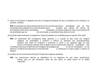 9. Como se actualizan el diagrama de red y el programa después de que un proyecto se ha iniciado y se
solicitan cambios
RTA: Se actualizan las fechas tempranas de inicio y terminación de las actividades que no han
terminado hacia adelante en la red utilizando como entrada del cálculo las fechas de
terminación reales de las actividades finalizadas. Las fechas tardías de inicio y terminación de
las actividades que no han terminado, se actualizan hacia atrás en la red.
10.¿Cuándo debe acelerarse un programa? ¿Qué actividades son candidatas para el ajuste? ¿Por qué?
RTA: La aceleración del cronograma debe aplicarse a y cuando se den rutas con holgura
negativa, las actividades a acelerar o reducir su duración son prioritariamente
aquellas que están en progreso o próximas a iniciar y en segundo lugar las que
tienen una duración extensa; esto se debe a que la intervención sobre las actividades más
inmediatas evita que el deterioro de la holgura de propague por la red de actividades , en las
extensas, el efecto de aceleración es más eficiente y contribuye en mayor grado a mejorar la
holgura.
11.¿Cuáles son las restricciones técnicas? Proporcione algunos ejemplos.
RTA: Las restricciones técnica se identifican en un diagrama de red, estas restricciones
indican que en una secuencia lineal de una tarea, se debe hacen en el orden
requerido.
 