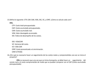 15.Defina lo siguiente: CTP, CAP, CAR, VDA, IDC, VC, y CPAT. ¿Cómo se calcula cada uno?
RTA:
CTP: Costo total presupuestado.
CAP: Costo acumulado presupuestado.
CAR: Costo acumulado real.
VDA: Valor devengado acumulado.
IDC: Índice de desempeño de los costos.
IDC= VDA/CAR
VC: Varianza del costo.
VC= VDA-CAR
CPAT: Costo pronosticado a la terminación.
CPAT=CTP/IDC
16 ¿Por qué es necesario hacer un seguimiento de los costos reales y comprometidos una vez se inicia el
proyecto?
RTA: es necesario que una vez que se inicia el proyecto, se debe hacer un seguimiento del
consto real y el costo comprometido de modo que se puedan comparar con el CAP (Costo acumulado
presupuestado)
 