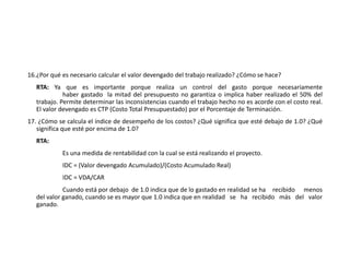 16.¿Por qué es necesario calcular el valor devengado del trabajo realizado? ¿Cómo se hace?
RTA: Ya que es importante porque realiza un control del gasto porque necesariamente
haber gastado la mitad del presupuesto no garantiza o implica haber realizado el 50% del
trabajo. Permite determinar las inconsistencias cuando el trabajo hecho no es acorde con el costo real.
El valor devengado es CTP (Costo Total Presupuestado) por el Porcentaje de Terminación.
17. ¿Cómo se calcula el índice de desempeño de los costos? ¿Qué significa que esté debajo de 1.0? ¿Qué
significa que esté por encima de 1.0?
RTA:
Es una medida de rentabilidad con la cual se está realizando el proyecto.
IDC = (Valor devengado Acumulado)/(Costo Acumulado Real)
IDC = VDA/CAR
Cuando está por debajo de 1.0 indica que de lo gastado en realidad se ha recibido menos
del valor ganado, cuando se es mayor que 1.0 indica que en realidad se ha recibido más del valor
ganado.
 