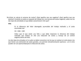 18.¿Cómo se calcula la varianza de costos? ¿Qué significa que sea negativa? ¿Qué significa que sea
positiva? ¿Cuándo se evalúa un paquete de trabajo con una varianza de costos negativa, cuáles son los
dos tipos de actividades en que deben concentrarse? ¿Por qué?
RTA:
Es la diferencia del Valor devengado acumulado del trabajo realizado y el costo
acumulado real
VC = VDA – CAR
Indica que el que existe una falla y que debe mejorarse la eficiencia del trabajo
realizado que implica en ello una reducción de costos y manejo de un control
exigente dentro de ellos.
Los dos tipos de activadas en la cuales se deben concentrar con las que se realizan en corto plazo y las
que tienen una estimación de costos grandes, una permite retroalimentación oportuna y en la otra
pueden ser una oportunidad para la reducción de costos.
 