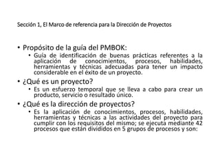 Sección 1, El Marco de referencia para la Dirección de Proyectos
• Propósito de la guía del PMBOK:
• Guía de identificación de buenas prácticas referentes a la
aplicación de conocimientos, procesos, habilidades,
herramientas y técnicas adecuadas para tener un impacto
considerable en el éxito de un proyecto.
• ¿Qué es un proyecto?
• Es un esfuerzo temporal que se lleva a cabo para crear un
producto, servicio o resultado único.
• ¿Qué es la dirección de proyectos?
• Es la aplicación de conocimientos, procesos, habilidades,
herramientas y técnicas a las actividades del proyecto para
cumplir con los requisitos del mismo; se ejecuta mediante 42
procesos que están divididos en 5 grupos de procesos y son:
 