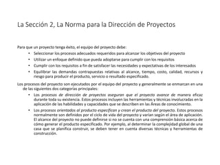 La Sección 2, La Norma para la Dirección de Proyectos
Para que un proyecto tenga éxito, el equipo del proyecto debe:
• Seleccionar los procesos adecuados requeridos para alcanzar los objetivos del proyecto
• Utilizar un enfoque definido que pueda adoptarse para cumplir con los requisitos
• Cumplir con los requisitos a fin de satisfacer las necesidades y expectativas de los interesados
• Equilibrar las demandas contrapuestas relativas al alcance, tiempo, costo, calidad, recursos y
riesgo para producir el producto, servicio o resultado especificado.
Los procesos del proyecto son ejecutados por el equipo del proyecto y generalmente se enmarcan en una
de las siguientes dos categorías principales:
• Los procesos de dirección de proyectos aseguran que el proyecto avance de manera eficaz
durante toda su existencia. Estos procesos incluyen las herramientas y técnicas involucradas en la
aplicación de las habilidades y capacidades que se describen en las Áreas de conocimiento.
• Los procesos orientados al producto especifican y crean el producto del proyecto. Estos procesos
normalmente son definidos por el ciclo de vida del proyecto y varían según el área de aplicación.
El alcance del proyecto no puede definirse si no se cuenta con una comprensión básica acerca de
cómo generar el producto especificado. Por ejemplo, al determinar la complejidad global de una
casa que se planifica construir, se deben tener en cuenta diversas técnicas y herramientas de
construcción.
 