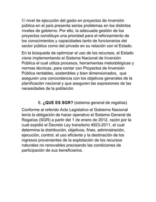 El nivel de ejecución del gasto en proyectos de inversión
pública en el país presenta serios problemas en los distintos
niveles de gobierno. Por ello, la adecuada gestión de los
proyectos constituye una prioridad para el reforzamiento de
los conocimientos y capacidades tanto de funcionarios del
sector público como del privado en su relación con el Estado.
En la búsqueda de optimizar el uso de los recursos, el Estado
viene implementando el Sistema Nacional de Inversión
Pública el cual utiliza procesos, herramientas metodológicas y
normas técnicas, para contar con Proyectos de Inversión
Pública rentables, sostenibles y bien dimensionados, que
aseguren una concordancia con los objetivos generales de la
planificación nacional y que aseguren las expresiones de las
necesidades de la población.
6. ¿QUE ES SGR? (sistema general de regalías)
Conforme al referido Acto Legislativo el Gobierno Nacional
tenía la obligación de hacer operativo el Sistema General de
Regalías (SGR) a partir del 1 de enero de 2012, razón por la
cual expidió el Decreto Ley transitorio 4923-2011, el cual
determina la distribución, objetivos, fines, administración,
ejecución, control, el uso eficiente y la destinación de los
ingresos provenientes de la explotación de los recursos
naturales no renovables precisando las condiciones de
participación de sus beneficiarios.
 