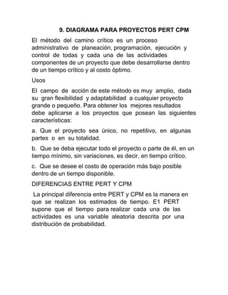 9. DIAGRAMA PARA PROYECTOS PERT CPM
El método del camino crítico es un proceso
administrativo de planeación, programación, ejecución y
control de todas y cada una de las actividades
componentes de un proyecto que debe desarrollarse dentro
de un tiempo crítico y al costo óptimo.
Usos
El campo de acción de este método es muy amplio, dada
su gran flexibilidad y adaptabilidad a cualquier proyecto
grande o pequeño. Para obtener los mejores resultados
debe aplicarse a los proyectos que posean las siguientes
características:
a. Que el proyecto sea único, no repetitivo, en algunas
partes o en su totalidad.
b. Que se deba ejecutar todo el proyecto o parte de él, en un
tiempo mínimo, sin variaciones, es decir, en tiempo crítico.
c. Que se desee el costo de operación más bajo posible
dentro de un tiempo disponible.
DIFERENCIAS ENTRE PERT Y CPM
La principal diferencia entre PERT y CPM es la manera en
que se realizan los estimados de tiempo. E1 PERT
supone que el tiempo para realizar cada una de las
actividades es una variable aleatoria descrita por una
distribución de probabilidad.
 