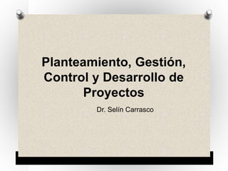 Planteamiento, Gestión,
Control y Desarrollo de
Proyectos
Dr. Selín Carrasco
 