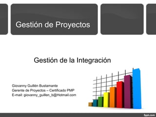 Gestión de Proyectos
Gestión de la Integración
Giovanny Guillén Bustamante
Gerente de Proyectos – Certificado PMP
E-mail: giovanny_guillen_b@Hotmail.com
 