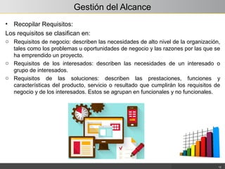 Gestión del Alcance
• Recopilar Requisitos:
Los requisitos se clasifican en:
o Requisitos de negocio: describen las necesidades de alto nivel de la organización,
tales como los problemas u oportunidades de negocio y las razones por las que se
ha emprendido un proyecto.
o Requisitos de los interesados: describen las necesidades de un interesado o
grupo de interesados.
o Requisitos de las soluciones: describen las prestaciones, funciones y
características del producto, servicio o resultado que cumplirán los requisitos de
negocio y de los interesados. Estos se agrupan en funcionales y no funcionales.
12
 