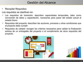 Gestión del Alcance
• Recopilar Requisitos:
Los requisitos se clasifican en:
o Los requisitos de transición: describen capacidades temporales, tales como
conversión de datos y capacitación, necesarias para pasar del estado actual al
estado futuro.
o Requisitos del proyecto: describen las acciones, procesos u otras condiciones que
el proyecto debe cumplir.
o Requisitos de calidad: recogen los criterios necesarios para validar la finalización
exitosa de un entregable del proyecto o el cumplimiento de otros requisitos del
proyecto.
13
 