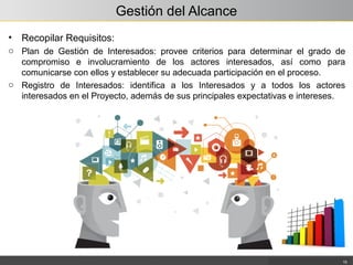 Gestión del Alcance
• Recopilar Requisitos:
o Plan de Gestión de Interesados: provee criterios para determinar el grado de
compromiso e involucramiento de los actores interesados, así como para
comunicarse con ellos y establecer su adecuada participación en el proceso.
o Registro de Interesados: identifica a los Interesados y a todos los actores
interesados en el Proyecto, además de sus principales expectativas e intereses.
15
 