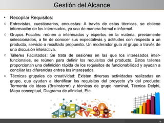 Gestión del Alcance
• Recopilar Requisitos:
o Entrevistas, cuestionarios, encuestas: A través de estas técnicas, se obtiene
información de los interesados, ya sea de manera formal o informal.
o Grupos Focales: reúnen a interesados y expertos en la materia, previamente
seleccionados, a fin de conocer sus expectativas y actitudes con respecto a un
producto, servicio o resultado propuesto. Un moderador guía al grupo a través de
una discusión interactiva.
o Talleres Facilitados: Se trata de sesiones en las que los interesados inter-
funcionales, se reúnen para definir los requisitos del producto. Estos talleres
proporcionan una definición rápida de los requisitos de funcionabilidad y ayudan a
conciliar las diferencias entres los interesados.
o Técnicas grupales de creatividad: Existen diversas actividades realizadas en
grupo, que ayudan a identificar los requisitos del proyecto y/o del producto:
Tormenta de ideas (Brainstorm) y técnicas de grupo nominal, Técnica Delphi,
Mapa conceptual, Diagrama de afinidad, Etc.
16
 