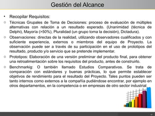 Gestión del Alcance
• Recopilar Requisitos:
o Técnicas Grupales de Toma de Decisiones: proceso de evaluación de múltiples
alternativas con relación a un resultado esperado. (Unanimidad (técnica de
Delphi), Mayoría (>50%), Pluralidad (un grupo toma la decisión), Dictadura).
o Observaciones: directas de la realidad, utilizando observadores cualificados y con
suficiente experiencia, externos o miembros del equipo de Proyecto. La
observación puede ser a través de su participación en el uso de prototipos del
resultado, producto y/o servicio que se pretende implementar.
o Prototipos: Elaboración de una versión preliminar del producto final, para obtener
una retroalimentación sobre los requisitos del producto, antes de construirlo.
o Benchmarkig: O también llamado Estudios Comparativos. Se trata de
comparación con estándares y buenas prácticas, lo que permite establecer
objetivos de rendimiento para el resultado del Proyecto. Tales puntos pueden ser
tanto internos como externos a la compañía pudiéndose encontrar, por ejemplo en
otros departamentos, en la competencia o en empresas de otro sector industrial
17
 