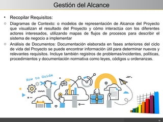 Gestión del Alcance
• Recopilar Requisitos:
o Diagramas de Contexto: o modelos de representación de Alcance del Proyecto
que visualizan el resultado del Proyecto y cómo interactúa con los diferentes
actores interesados, utilizando mapas de flujos de procesos para describir el
sistema de negocio a implementar
o Análisis de Documentos: Documentación elaborada en fases anteriores del ciclo
de vida del Proyecto se puede encontrar información útil para determinar nuevos y
relevantes requisitos. Incluye también registros de problemas/incidentes, políticas,
procedimientos y documentación normativa como leyes, códigos u ordenanzas.
18
 