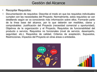 Gestión del Alcance
• Recopilar Requisitos:
o Documentación de requisitos: Describe el modo en que los requisitos individuales
cumplen con las necesidades del Proyecto. Normalmente, estos requisitos se van
detallando según se va conociendo más información sobre ellos. Formarán parte
de la línea base del alcance, por lo que deberán ser medibles, claros y
comprobables: Justificación del Proyecto (necesidad comercial u oportunidad),
Objetivos de la organización y el Proyecto, Requisitos de funcionabilidad del
producto o servicio, Requisitos no funcionales (nivel de servicio, desempeño,
seguridad, etc.), Requisitos de calidad, Criterios de aceptación, Supuestos,
Restricciones, Impactos del Proyecto en otras áreas o entidades.
19
 