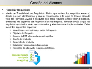 Gestión del Alcance
• Recopilar Requisitos:
o Matriz de Trazabilidad de Requisitos: Matriz que enlaza los requisitos entre sí,
desde que son identificados, y con su consecución, a lo largo de todo el ciclo de
vida del Proyecto. Ayuda a asegurar que cada requisito añade valor al negocio,
enlazando los objetivos del Proyecto a los del negocio. También ayuda a que los
requisitos aprobados sean documentados y efectivamente implementados. Debe
incluir los siguientes aspectos:
o Necesidades, oportunidades, metas del negocio.
o Objetivos del Proyecto.
o Alcance, la EDT y los productos entregables.
o Diseño del producto.
o Desarrollo del producto.
o Estrategia y escenarios de las pruebas.
o Requisitos de alto nivel y requisitos detallados.
20
 