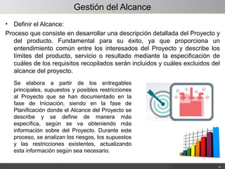 Gestión del Alcance
• Definir el Alcance:
Proceso que consiste en desarrollar una descripción detallada del Proyecto y
del producto. Fundamental para su éxito, ya que proporciona un
entendimiento común entre los interesados del Proyecto y describe los
límites del producto, servicio o resultado mediante la especificación de
cuáles de los requisitos recopilados serán incluidos y cuáles excluidos del
alcance del proyecto.
21
Se elabora a partir de los entregables
principales, supuestos y posibles restricciones
al Proyecto que se han documentado en la
fase de Iniciación, siendo en la fase de
Planificación donde el Alcance del Proyecto se
describe y se define de manera más
específica, según se va obteniendo más
información sobre del Proyecto. Durante este
proceso, se analizan los riesgos, los supuestos
y las restricciones existentes, actualizando
esta información según sea necesario.
 