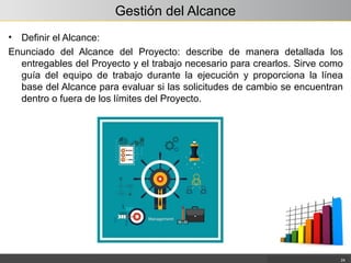 Gestión del Alcance
• Definir el Alcance:
Enunciado del Alcance del Proyecto: describe de manera detallada los
entregables del Proyecto y el trabajo necesario para crearlos. Sirve como
guía del equipo de trabajo durante la ejecución y proporciona la línea
base del Alcance para evaluar si las solicitudes de cambio se encuentran
dentro o fuera de los límites del Proyecto.
24
 