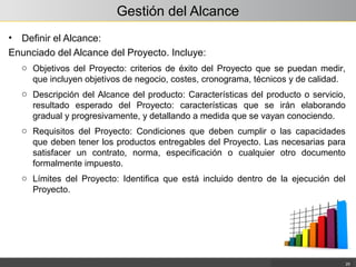 Gestión del Alcance
• Definir el Alcance:
Enunciado del Alcance del Proyecto. Incluye:
25
o Objetivos del Proyecto: criterios de éxito del Proyecto que se puedan medir,
que incluyen objetivos de negocio, costes, cronograma, técnicos y de calidad.
o Descripción del Alcance del producto: Características del producto o servicio,
resultado esperado del Proyecto: características que se irán elaborando
gradual y progresivamente, y detallando a medida que se vayan conociendo.
o Requisitos del Proyecto: Condiciones que deben cumplir o las capacidades
que deben tener los productos entregables del Proyecto. Las necesarias para
satisfacer un contrato, norma, especificación o cualquier otro documento
formalmente impuesto.
o Límites del Proyecto: Identifica que está incluido dentro de la ejecución del
Proyecto.
 