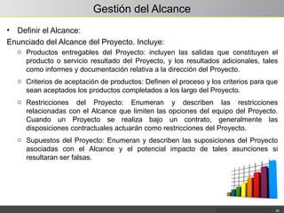 Gestión del Alcance
• Definir el Alcance:
Enunciado del Alcance del Proyecto. Incluye:
26
o Productos entregables del Proyecto: incluyen las salidas que constituyen el
producto o servicio resultado del Proyecto, y los resultados adicionales, tales
como informes y documentación relativa a la dirección del Proyecto.
o Criterios de aceptación de productos: Definen el proceso y los criterios para que
sean aceptados los productos completados a los largo del Proyecto.
o Restricciones del Proyecto: Enumeran y describen las restricciones
relacionadas con el Alcance que limiten las opciones del equipo del Proyecto.
Cuando un Proyecto se realiza bajo un contrato, generalmente las
disposiciones contractuales actuarán como restricciones del Proyecto.
o Supuestos del Proyecto: Enumeran y describen las suposiciones del Proyecto
asociadas con el Alcance y el potencial impacto de tales asunciones si
resultaran ser falsas.
 