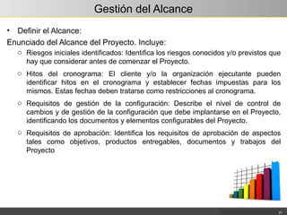 Gestión del Alcance
• Definir el Alcance:
Enunciado del Alcance del Proyecto. Incluye:
27
o Riesgos iniciales identificados: Identifica los riesgos conocidos y/o previstos que
hay que considerar antes de comenzar el Proyecto.
o Hitos del cronograma: El cliente y/o la organización ejecutante pueden
identificar hitos en el cronograma y establecer fechas impuestas para los
mismos. Estas fechas deben tratarse como restricciones al cronograma.
o Requisitos de gestión de la configuración: Describe el nivel de control de
cambios y de gestión de la configuración que debe implantarse en el Proyecto,
identificando los documentos y elementos configurables del Proyecto.
o Requisitos de aprobación: Identifica los requisitos de aprobación de aspectos
tales como objetivos, productos entregables, documentos y trabajos del
Proyecto
 