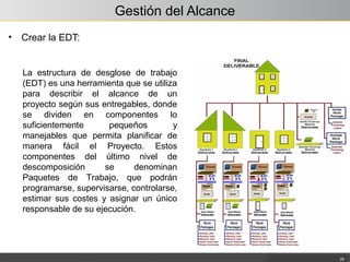 Gestión del Alcance
• Crear la EDT:
28
La estructura de desglose de trabajo
(EDT) es una herramienta que se utiliza
para describir el alcance de un
proyecto según sus entregables, donde
se dividen en componentes lo
suficientemente pequeños y
manejables que permita planificar de
manera fácil el Proyecto. Estos
componentes del último nivel de
descomposición se denominan
Paquetes de Trabajo, que podrán
programarse, supervisarse, controlarse,
estimar sus costes y asignar un único
responsable de su ejecución.
 
