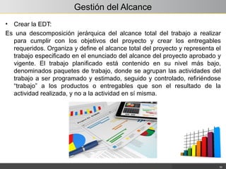 Gestión del Alcance
• Crear la EDT:
Es una descomposición jerárquica del alcance total del trabajo a realizar
para cumplir con los objetivos del proyecto y crear los entregables
requeridos. Organiza y define el alcance total del proyecto y representa el
trabajo especificado en el enunciado del alcance del proyecto aprobado y
vigente. El trabajo planificado está contenido en su nivel más bajo,
denominados paquetes de trabajo, donde se agrupan las actividades del
trabajo a ser programado y estimado, seguido y controlado, refiriéndose
“trabajo” a los productos o entregables que son el resultado de la
actividad realizada, y no a la actividad en sí misma.
30
 