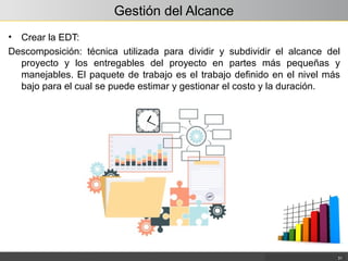 Gestión del Alcance
• Crear la EDT:
Descomposición: técnica utilizada para dividir y subdividir el alcance del
proyecto y los entregables del proyecto en partes más pequeñas y
manejables. El paquete de trabajo es el trabajo definido en el nivel más
bajo para el cual se puede estimar y gestionar el costo y la duración.
31
 