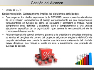 Gestión del Alcance
• Crear la EDT:
Descomposición. Generalmente implica las siguientes actividades:
o Descomponer los niveles superiores de la EDT/WBS: en componentes detallados
de nivel inferior, subdividiendo el trabajo correspondiente en sus componentes
fundamentales en función de cómo se ejecutará y controlará el trabajo. Cada
componente debe definirse y asignarse clara y completamente a una unidad
ejecutante específica de la organización que asuma la responsabilidad de la
conclusión del componente.
o Asignar cuentas de control: de forma paralela a la creación del desglose de tareas
se realiza el desglose de costes del proyecto asignando, según la definición de
paquete de trabajo, una cuenta de control asociada a cada elemento del nivel de
mayor desglose, que recoge el coste de este y proporciona una jerarquía de
cuentas de control.
33
 